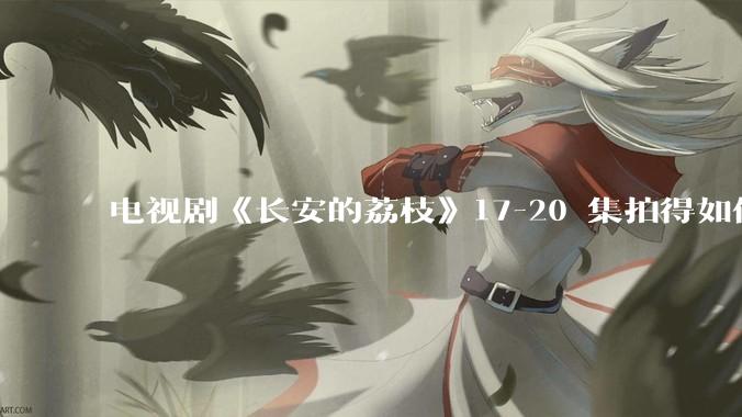 电视剧《长安的荔枝》17-20 集拍得如何？有哪些值得关注的剧情点？